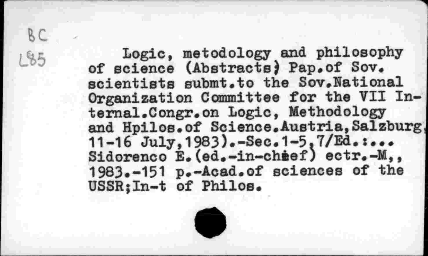 ﻿EC
L.%5
Logic, metodology and philosophy of science (AbstractsJ Pap*of Sov. scientists submt.to the Sov.National Organization Committee for the VII Internal. Congr.on Logic, Methodology and Hpilos.of Science.Austria,Salzburg 11-16 July,1983).-Sec.1-5,7/Ed.:... Sidorenco E.(ed.-in-chief) ectr.-M,, 1983.-151 p.-Acad.of sciences of the USSR;In-t of Philos.